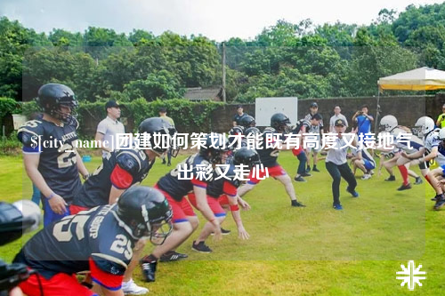 威海团建如何策划才能既有高度又接地气出彩又走心